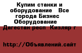 Купим станки и оборудование - Все города Бизнес » Оборудование   . Дагестан респ.,Кизляр г.